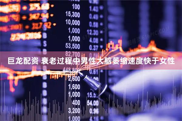 巨龙配资 衰老过程中男性大脑萎缩速度快于女性