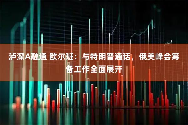 泸深A融通 欧尔班：与特朗普通话，俄美峰会筹备工作全面展开