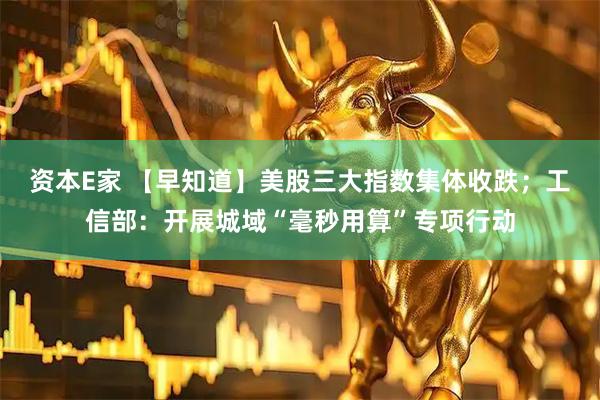 资本E家 【早知道】美股三大指数集体收跌；工信部：开展城域“毫秒用算”专项行动