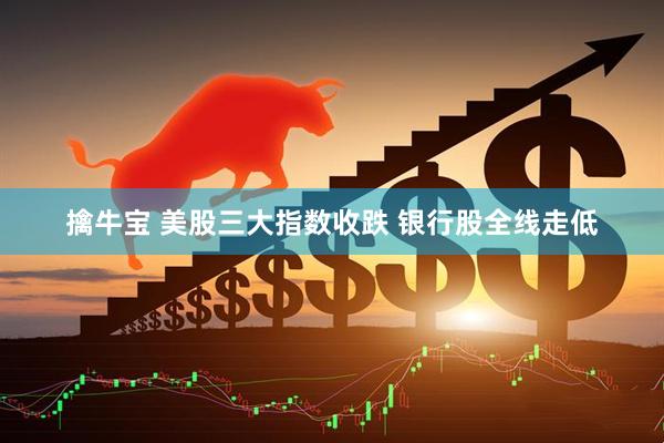 擒牛宝 美股三大指数收跌 银行股全线走低