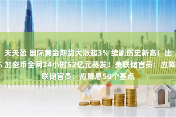 天天盈 国际黄金期货大涨超3% 续刷历史新高！比特币跌超2% 加密币全网24小时52亿元蒸发！美联储官员：应降息50个基点