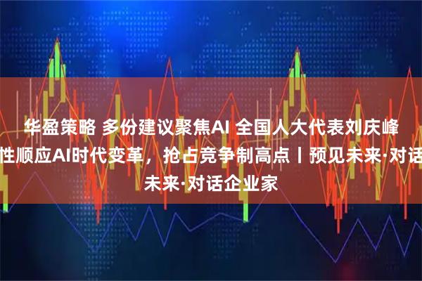 华盈策略 多份建议聚焦AI 全国人大代表刘庆峰：系统性顺应AI时代变革，抢占竞争制高点丨预见未来·对话企业家