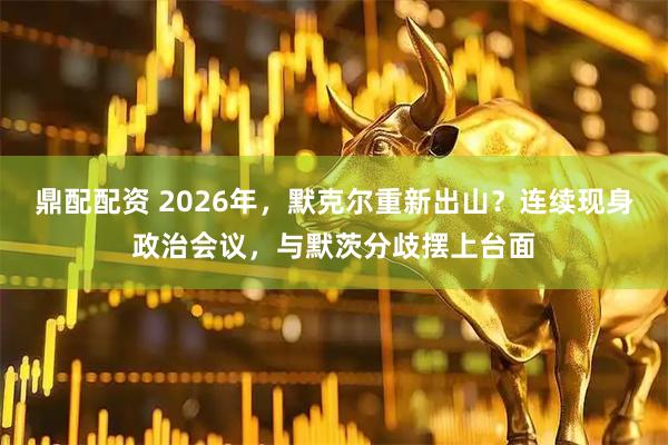 鼎配配资 2026年，默克尔重新出山？连续现身政治会议，与默茨分歧摆上台面