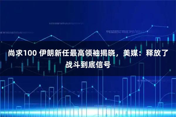 尚求100 伊朗新任最高领袖揭晓，美媒：释放了战斗到底信号