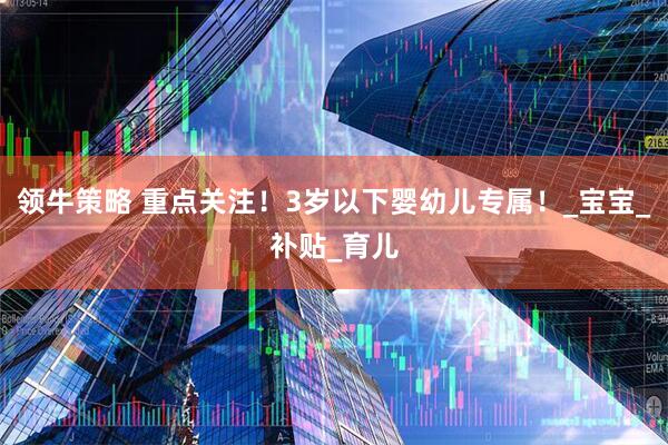 领牛策略 重点关注！3岁以下婴幼儿专属！_宝宝_补贴_育儿