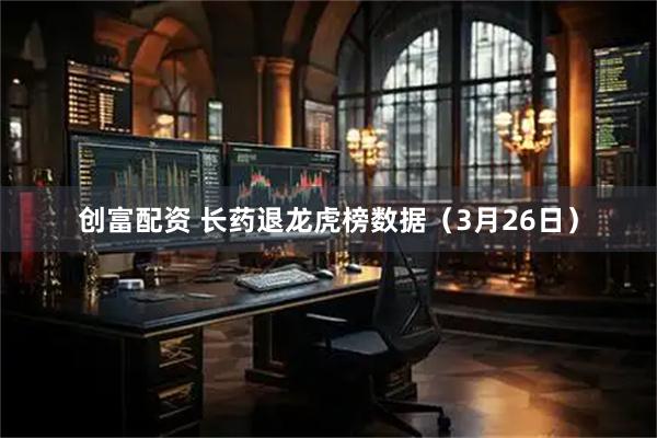 创富配资 长药退龙虎榜数据（3月26日）