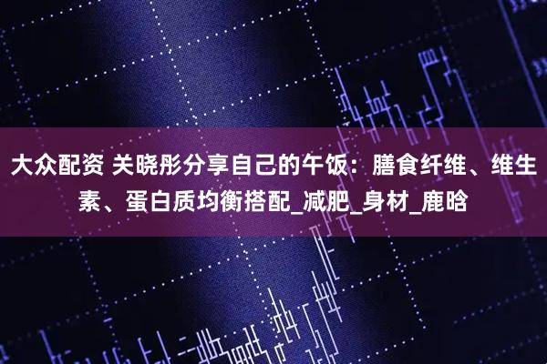 大众配资 关晓彤分享自己的午饭：膳食纤维、维生素、蛋白质均衡搭配_减肥_身材_鹿晗