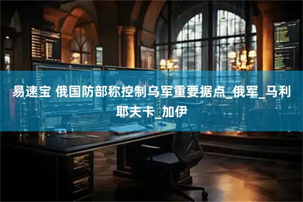 易速宝 俄国防部称控制乌军重要据点_俄军_马利耶夫卡_加伊