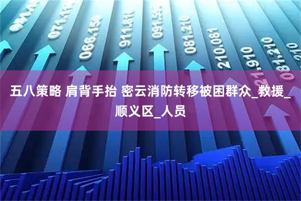 五八策略 肩背手抬 密云消防转移被困群众_救援_顺义区_人员