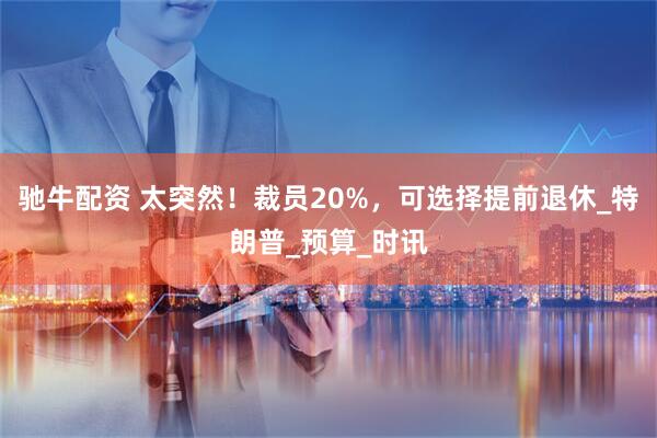 驰牛配资 太突然！裁员20%，可选择提前退休_特朗普_预算_时讯