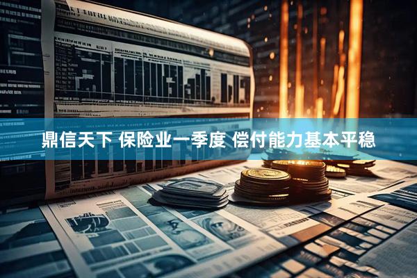 鼎信天下 保险业一季度 偿付能力基本平稳