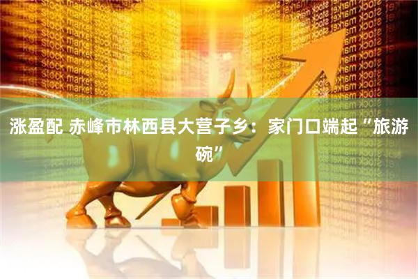 涨盈配 赤峰市林西县大营子乡：家门口端起“旅游碗”