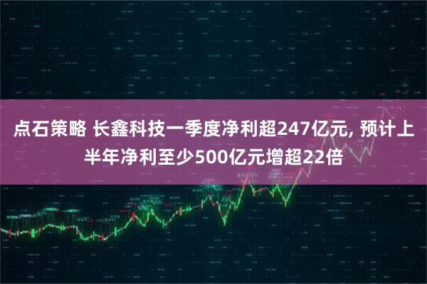 点石策略 长鑫科技一季度净利超247亿元, 预计上半年净利至少500亿元增超22倍