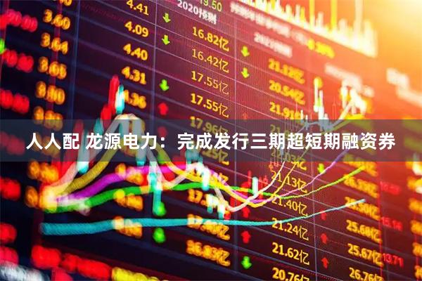 人人配 龙源电力：完成发行三期超短期融资券