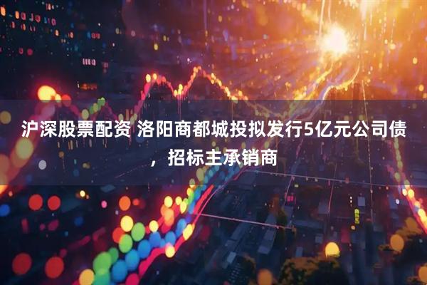 沪深股票配资 洛阳商都城投拟发行5亿元公司债，招标主承销商