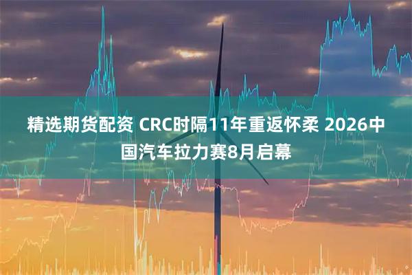 精选期货配资 CRC时隔11年重返怀柔 2026中国汽车拉力赛8月启幕